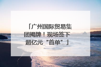 广州国际贸易集团揭牌！现场签下超亿元“首单”