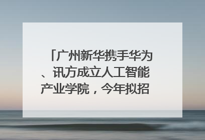 广州新华携手华为、讯方成立人工智能产业学院，今年拟招生150人