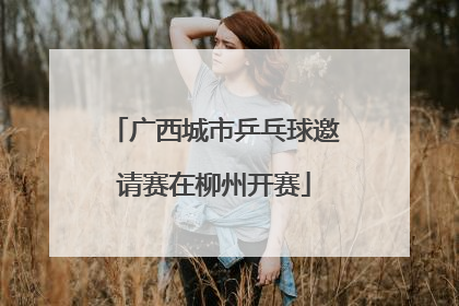 广西城市乒乓球邀请赛在柳州开赛