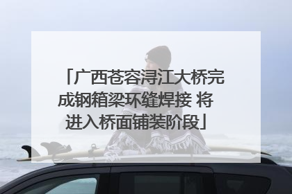 广西苍容浔江大桥完成钢箱梁环缝焊接 将进入桥面铺装阶段