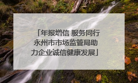 年报增信 服务同行 永州市市场监管局助力企业诚信健康发展