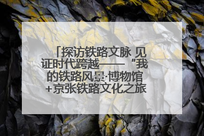 探访铁路文脉 见证时代跨越——“我的铁路风景·博物馆+京张铁路文化之旅”活动在京启动