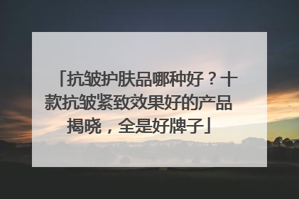 抗皱护肤品哪种好？十款抗皱紧致效果好的产品揭晓，全是好牌子