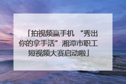 拍视频赢手机 “秀出你的拿手活”湘潭市职工短视频大赛启动啦