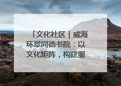 文化社区｜威海环翠同德书院：以文化矩阵，构建服务群众新场景
