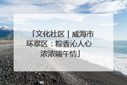 文化社区｜威海市环翠区：粽香沁人心 浓浓端午情