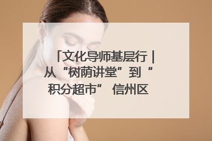 文化导师基层行｜从“树荫讲堂”到“积分超市” 信州区基层治理有实招