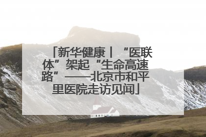新华健康丨“医联体”架起“生命高速路”——北京市和平里医院走访见闻