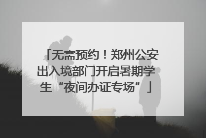 无需预约！郑州公安出入境部门开启暑期学生“夜间办证专场”
