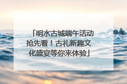 明水古城端午活动抢先看！古礼新趣文化盛宴等你来体验