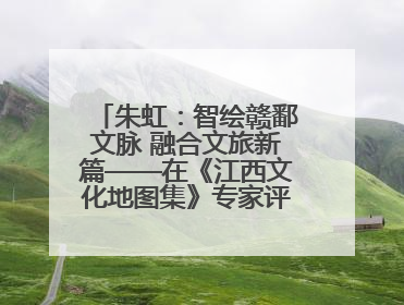 朱虹：智绘赣鄱文脉 融合文旅新篇——在《江西文化地图集》专家评审会上的演讲