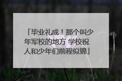 毕业礼成！那个叫少年军校的地方 学校祝人和少年们前程似锦