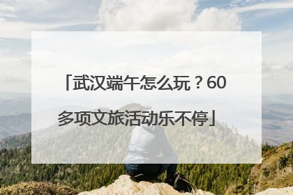 武汉端午怎么玩？60多项文旅活动乐不停