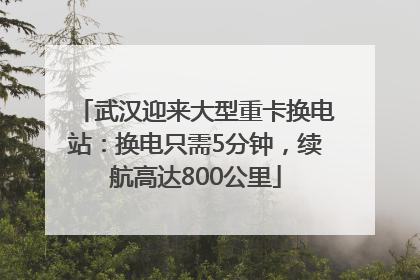 武汉迎来大型重卡换电站：换电只需5分钟，续航高达800公里
