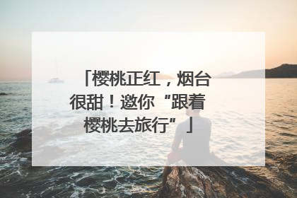 樱桃正红，烟台很甜！邀你“跟着樱桃去旅行”