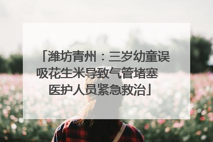 潍坊青州：三岁幼童误吸花生米导致气管堵塞 医护人员紧急救治