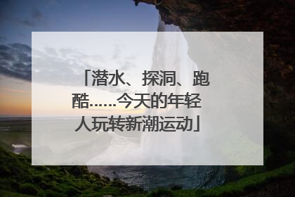 潜水、探洞、跑酷……今天的年轻人玩转新潮运动