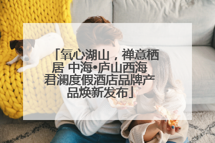 氧心湖山，禅意栖居 中海•庐山西海君澜度假酒店品牌产品焕新发布