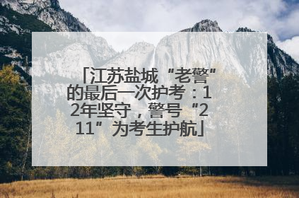 江苏盐城“老警”的最后一次护考：12年坚守，警号“211”为考生护航