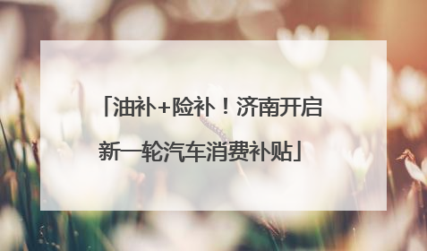 油补+险补！济南开启新一轮汽车消费补贴