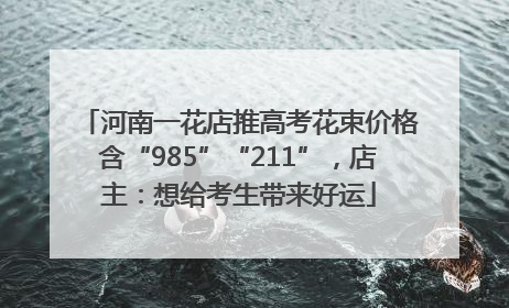 河南一花店推高考花束价格含“985”“211”，店主：想给考生带来好运