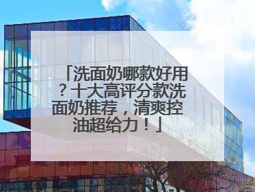 洗面奶哪款好用？十大高评分款洗面奶推荐，清爽控油超给力！