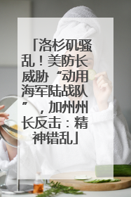 洛杉矶骚乱！美防长威胁“动用海军陆战队”，加州州长反击：精神错乱
