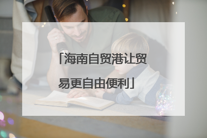 海南自贸港让贸易更自由便利