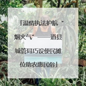 温情执法护航“烟火气”——道县城管局巧设便民摊位助农惠民俗