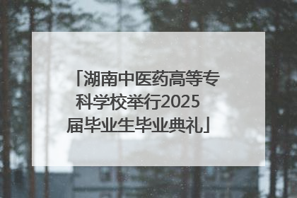 湖南中医药高等专科学校举行2025届毕业生毕业典礼