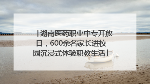 湖南医药职业中专开放日，600余名家长进校园沉浸式体验职教生活