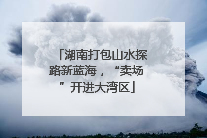 湖南打包山水探路新蓝海，“卖场”开进大湾区