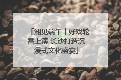 湘见端午丨好戏轮番上演 长沙打造沉浸式文化盛宴
