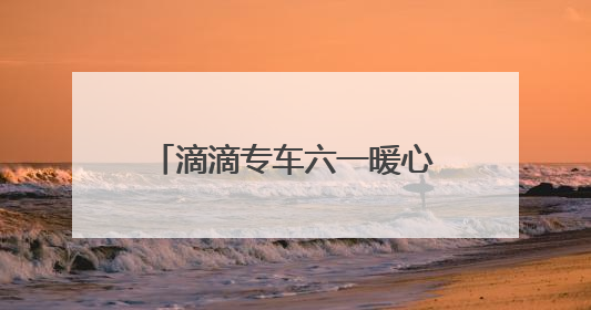 滴滴专车六一暖心联动：17城童趣彩蛋车惊喜上线 46城司机亲子活动