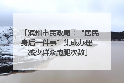 滨州市民政局：“居民身后一件事”集成办理 减少群众跑腿次数