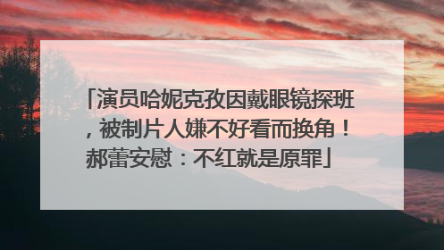 演员哈妮克孜因戴眼镜探班，被制片人嫌不好看而换角！郝蕾安慰：不红就是原罪