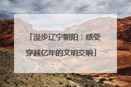 漫步辽宁朝阳：感受穿越亿年的文明交响