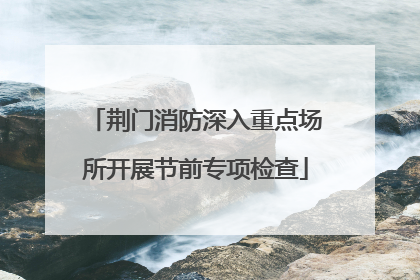 荆门消防深入重点场所开展节前专项检查