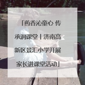 药香沁童心 传承润课堂丨济南高新区景汇小学开展家长进课堂活动