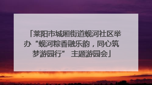 莱阳市城厢街道蚬河社区举办“蚬河粽香融乐韵，同心筑梦游园行” 主题游园会