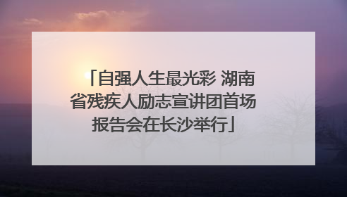 自强人生最光彩 湖南省残疾人励志宣讲团首场报告会在长沙举行