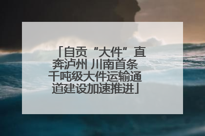 自贡“大件”直奔泸州 川南首条千吨级大件运输通道建设加速推进