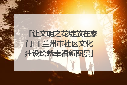 让文明之花绽放在家门口 兰州市社区文化建设绘就幸福新图景