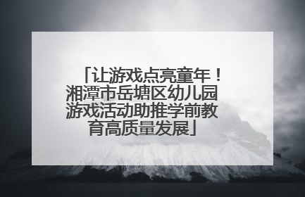 让游戏点亮童年！湘潭市岳塘区幼儿园游戏活动助推学前教育高质量发展