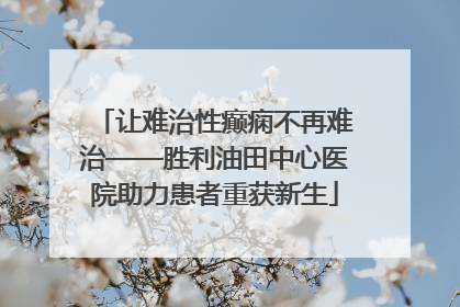 让难治性癫痫不再难治——胜利油田中心医院助力患者重获新生