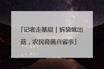 记者走基层｜拆袋就出菇，农民育菌真省事