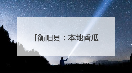 衡阳县：本地香瓜抢“鲜”上市 农旅融合助力乡村振兴