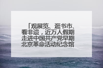 观展览、逛书市、看非遗，近万人假期走进中国共产党早期北京革命活动纪念馆解锁参观新体验