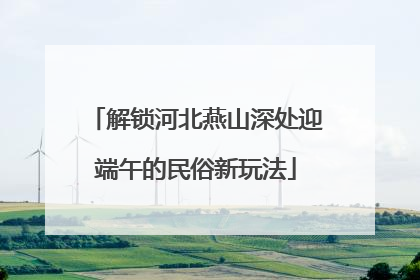 解锁河北燕山深处迎端午的民俗新玩法
