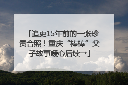 追更15年前的一张珍贵合照！重庆“棒棒”父子故事暖心后续→